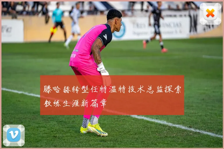 滕哈赫转型任特温特技术总监探索教练生涯新篇章