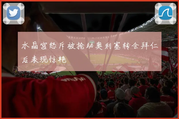 水晶宫怒斥被抢劫奥利塞转会拜仁后表现惊艳
