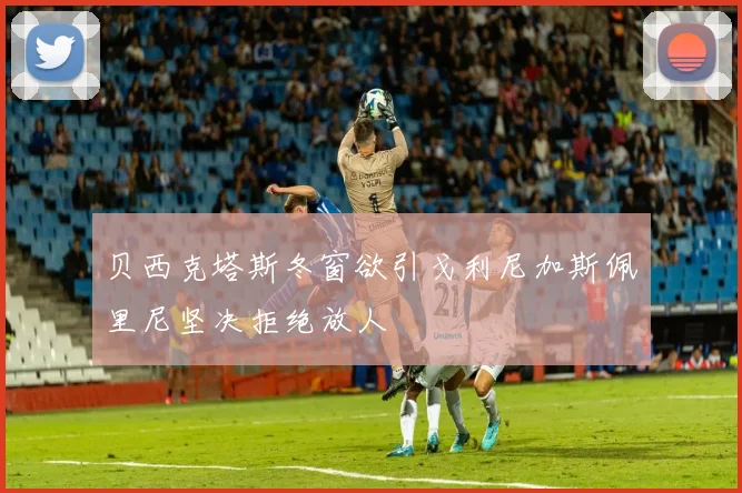 贝西克塔斯冬窗欲引戈利尼加斯佩里尼坚决拒绝放人