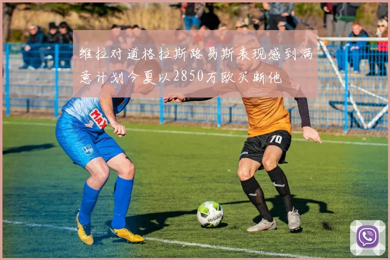 维拉对道格拉斯路易斯表现感到满意计划今夏以2850万欧买断他