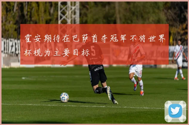 霍安期待在巴萨首夺冠军不将世界杯视为主要目标