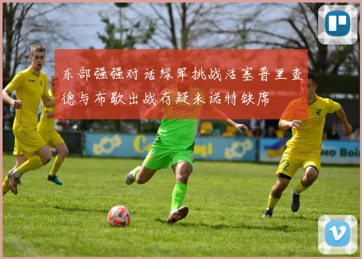 东部强强对话绿军挑战活塞普里查德与布歇出战存疑米诺特缺席