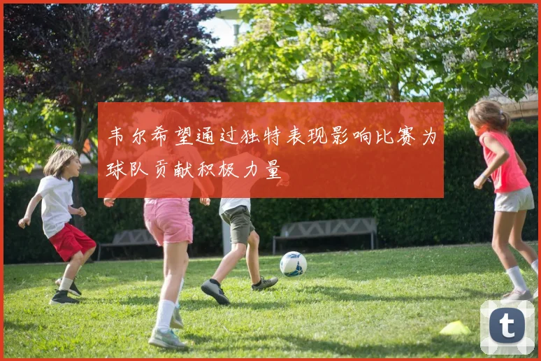 韦尔希望通过独特表现影响比赛为球队贡献积极力量