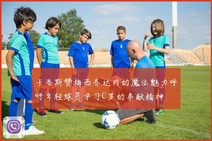 卡洛斯赞梅西齐达内的魔法魅力呼吁年轻球员学习C罗的奉献精神