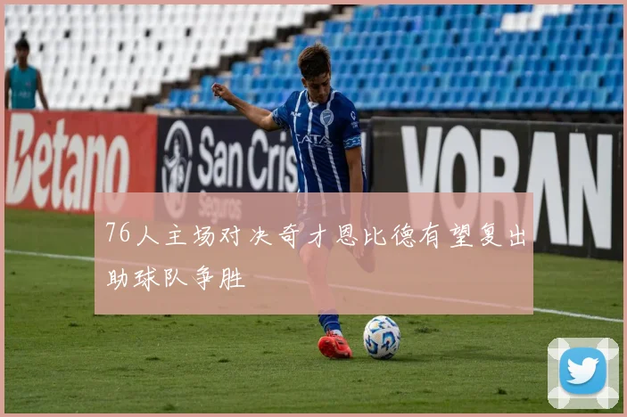 76人主场对决奇才恩比德有望复出助球队争胜