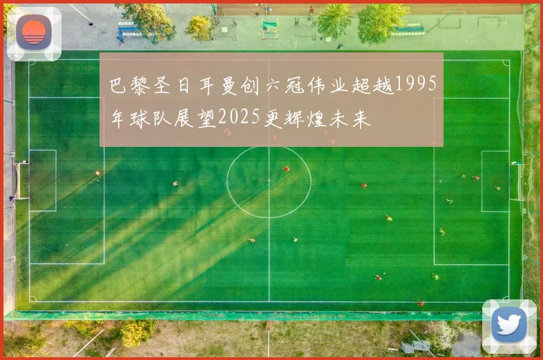 巴黎圣日耳曼创六冠伟业超越1995年球队展望2025更辉煌未来