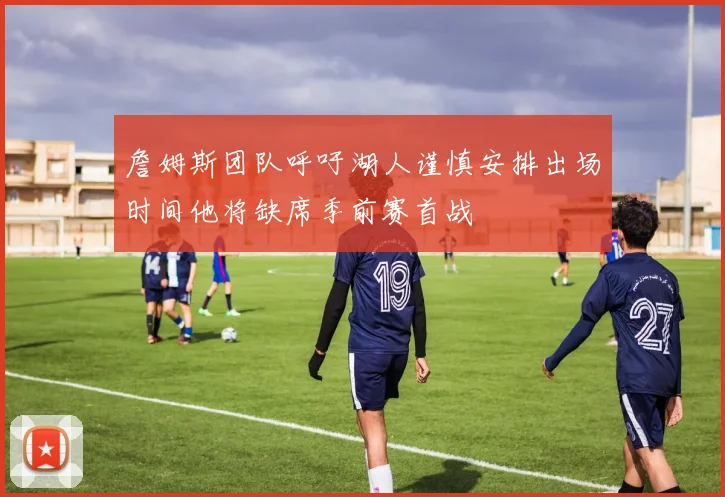 詹姆斯团队呼吁湖人谨慎安排出场时间他将缺席季前赛首战