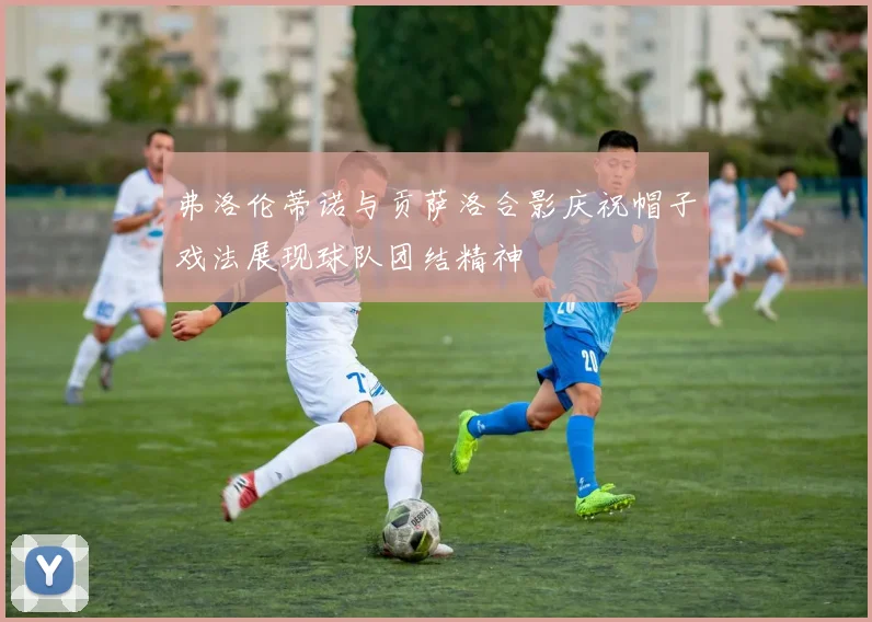 弗洛伦蒂诺与贡萨洛合影庆祝帽子戏法展现球队团结精神