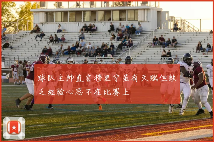 球队主帅直言穆里宁虽有天赋但缺乏经验心思不在比赛上