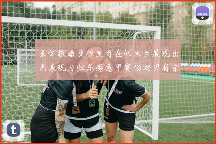 米体报道莫德里奇在AC米兰展现出色表现与归属感意甲赛场游刃有余