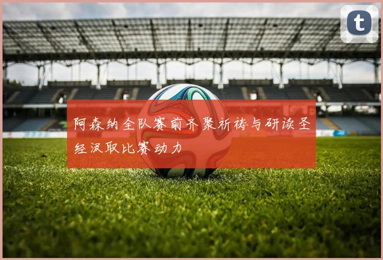 阿森纳全队赛前齐聚祈祷与研读圣经汲取比赛动力