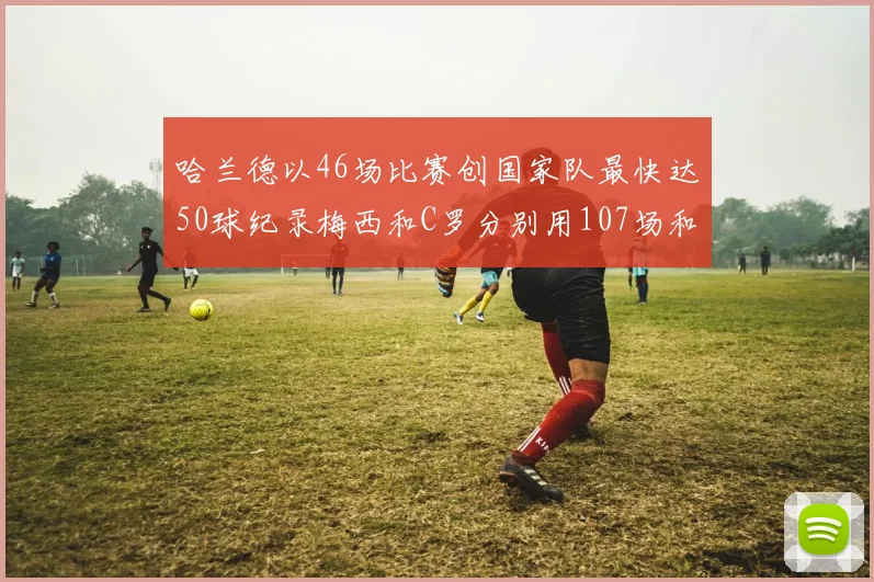 哈兰德以46场比赛创国家队最快达50球纪录梅西和C罗分别用107场和114场完成