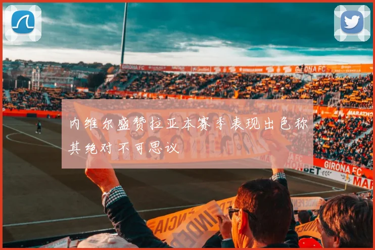 内维尔盛赞拉亚本赛季表现出色称其绝对不可思议