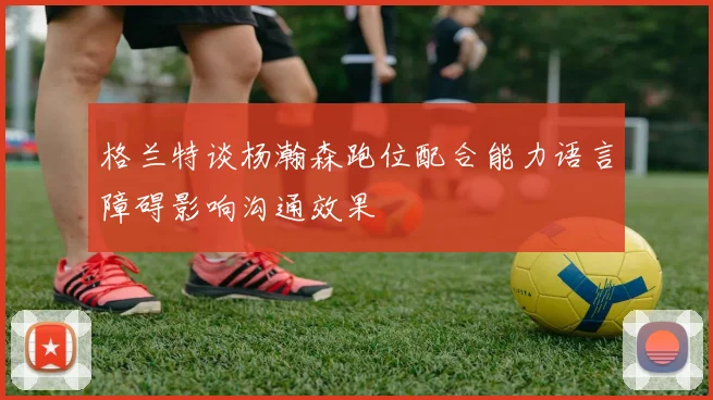 格兰特谈杨瀚森跑位配合能力语言障碍影响沟通效果