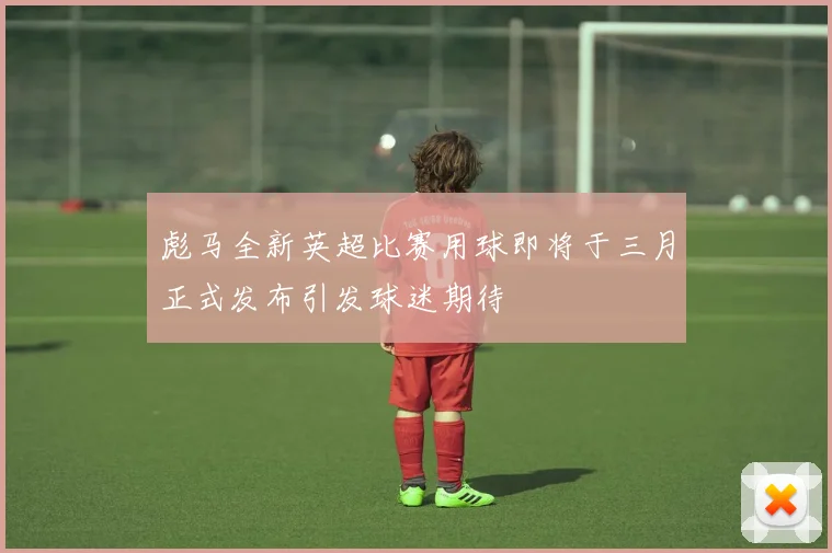 彪马全新英超比赛用球即将于三月正式发布引发球迷期待