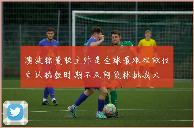 澳波称曼联主帅是全球最艰难职位自认执教时期不及阿莫林挑战大