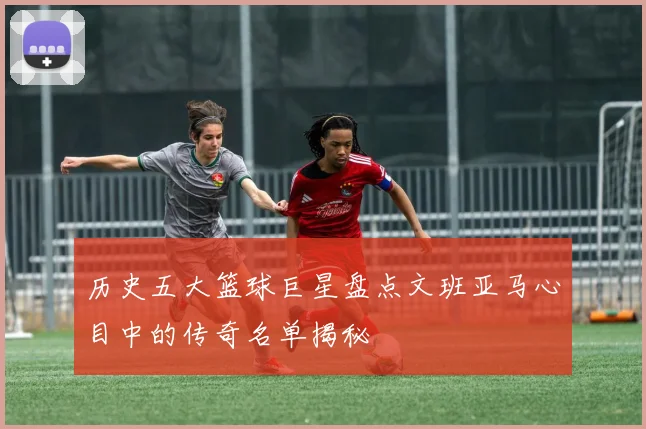 历史五大篮球巨星盘点文班亚马心目中的传奇名单揭秘