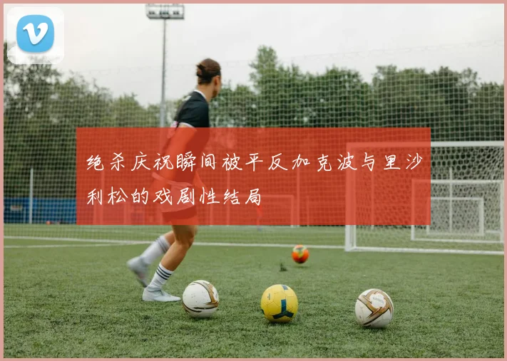 绝杀庆祝瞬间被平反加克波与里沙利松的戏剧性结局