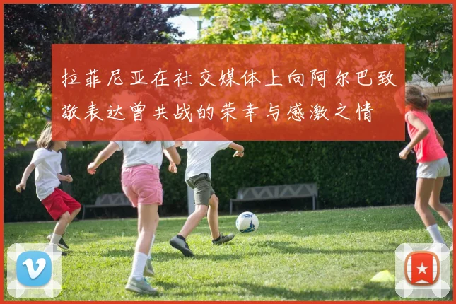 拉菲尼亚在社交媒体上向阿尔巴致敬表达曾共战的荣幸与感激之情