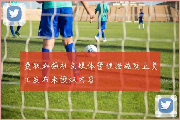 曼联加强社交媒体管理措施防止员工发布未授权内容