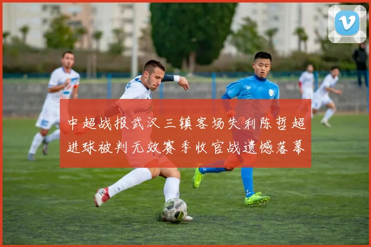 中超战报武汉三镇客场失利陈哲超进球被判无效赛季收官战遗憾落幕