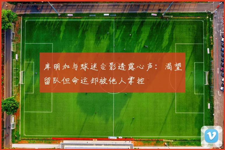 库明加与球迷合影透露心声：渴望留队但命运却被他人掌控