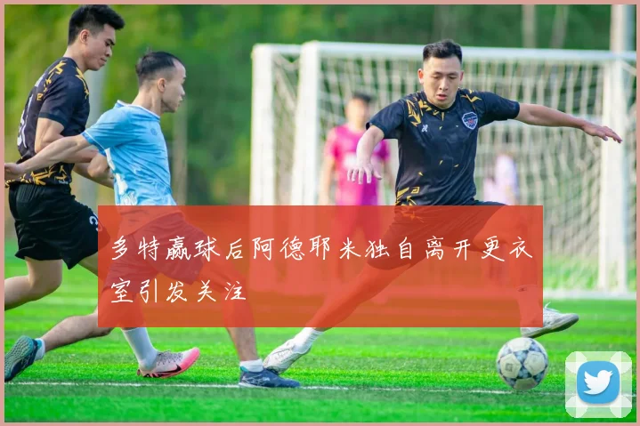 多特赢球后阿德耶米独自离开更衣室引发关注