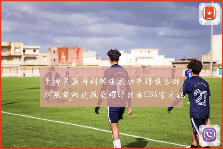 上海男篮再创辉煌成功夺得俱乐部杯冠军两连冠荣耀时刻由CBA官方祝贺